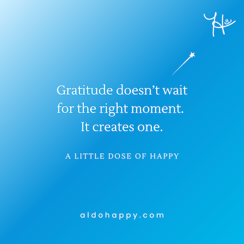a little dose of happy original quote: "Gratitude doesn't wait for the right moment. It creates one." — aldohappy.com